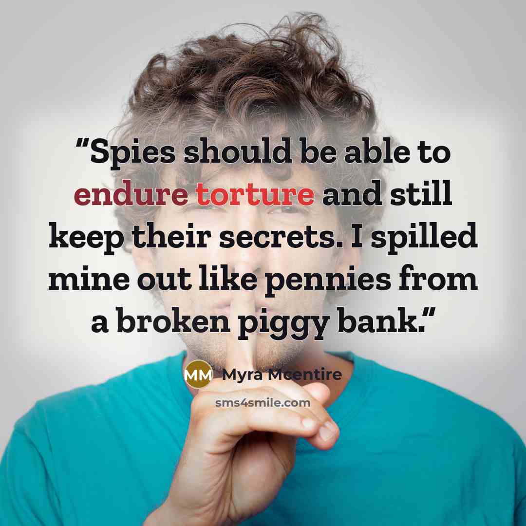 “Spies should be able to endure torture and still keep their secrets. I spilled mine out like pennies from a broken piggy bank.” quote by Myra McEntire