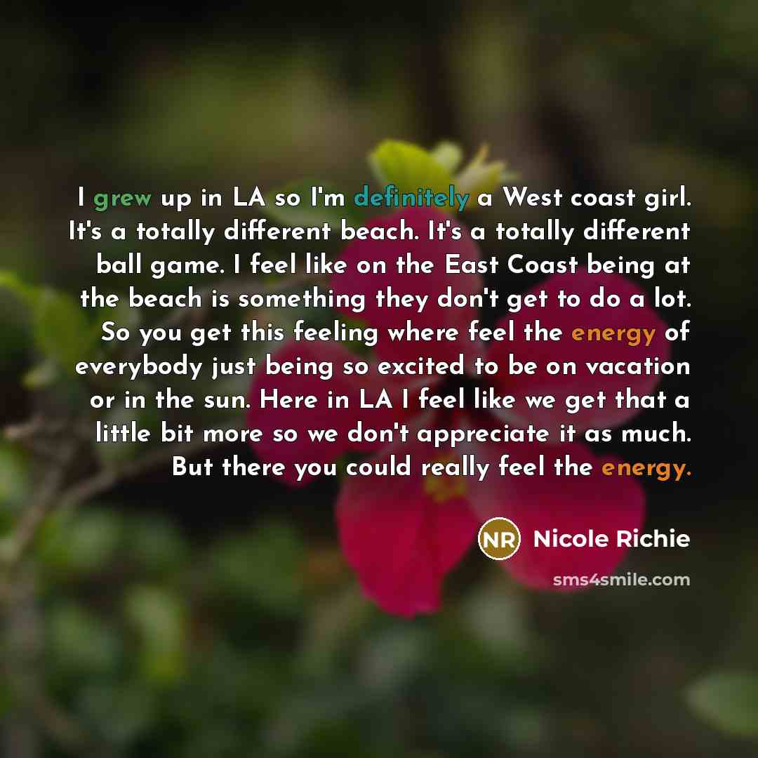 “I grew up in LA so I'm definitely a West coast girl. It's a totally different beach. It's a totally different ball game. I feel like on the East Coast being at the beach is something they don't get to do a lot. So you get this feeling where feel the energy of everybody just being so excited to be…” quote by Nicole Richie