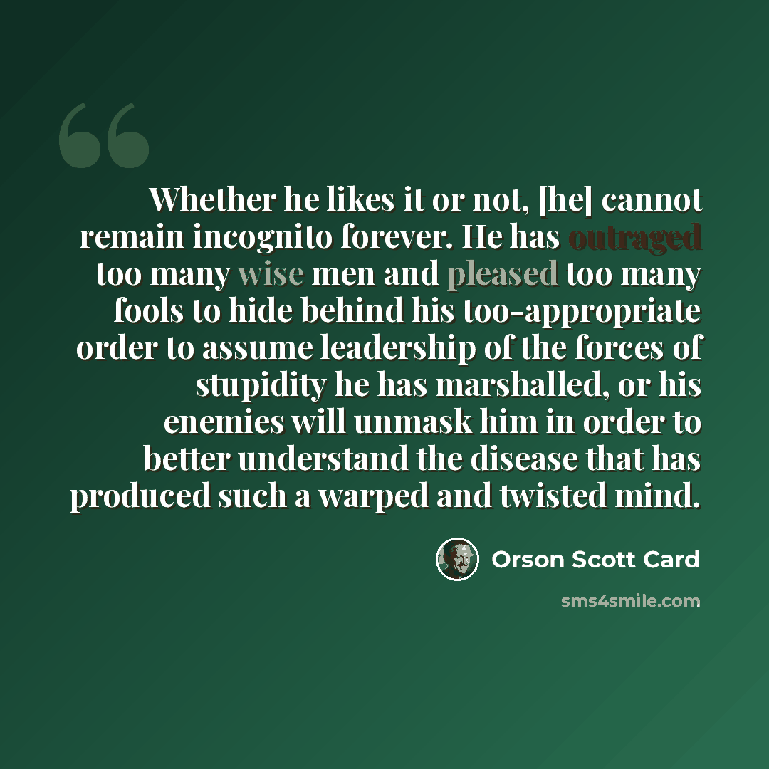 “Whether he likes it or not, [he] cannot remain incognito forever. He has outraged too many wise men and pleased too many fools to hide behind his too-appropriate order to assume leadership of the forces of stupidity he has marshalled, or his enemies will unmask him in order to better understand…” quote by Orson Scott Card