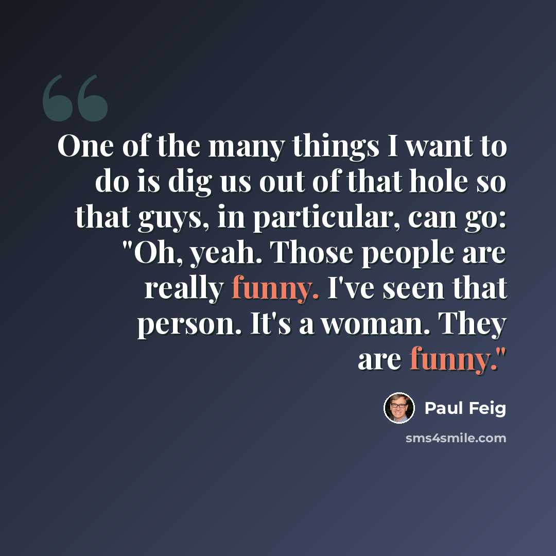 “One of the many things I want to do is dig us out of that hole so that guys, in particular, can go: "Oh, yeah. Those people are really funny. I've seen that person. It's a woman. They are funny."” quote by Paul Feig