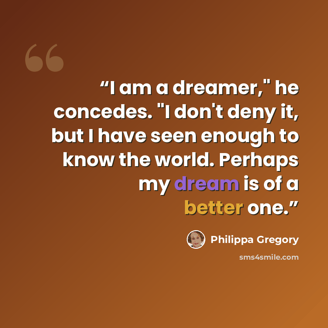 “I am a dreamer," he concedes. "I don't deny it, but I have seen enough to know the world. Perhaps my dream is of a better one.” quote by philippa gregory
