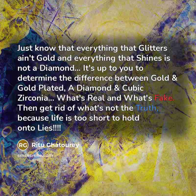 “Just know that everything that Glitters ain't Gold and everything that Shines is not a Diamond... It's up to you to determine the difference between Gold & Gold Plated, A Diamond & Cubic Zirconia... What's Real and What's Fake. Then get rid of what's not the Truth, because life is too short to…” quote by Ritu Ghatourey