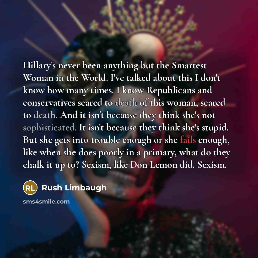 “Hillary's never been anything but the Smartest Woman in the World. I've talked about this I don't know how many times. I know Republicans and conservatives scared to death of this woman, scared to death. And it isn't because they think she's not sophisticated. It isn't because they think she's…” quote by Rush Limbaugh