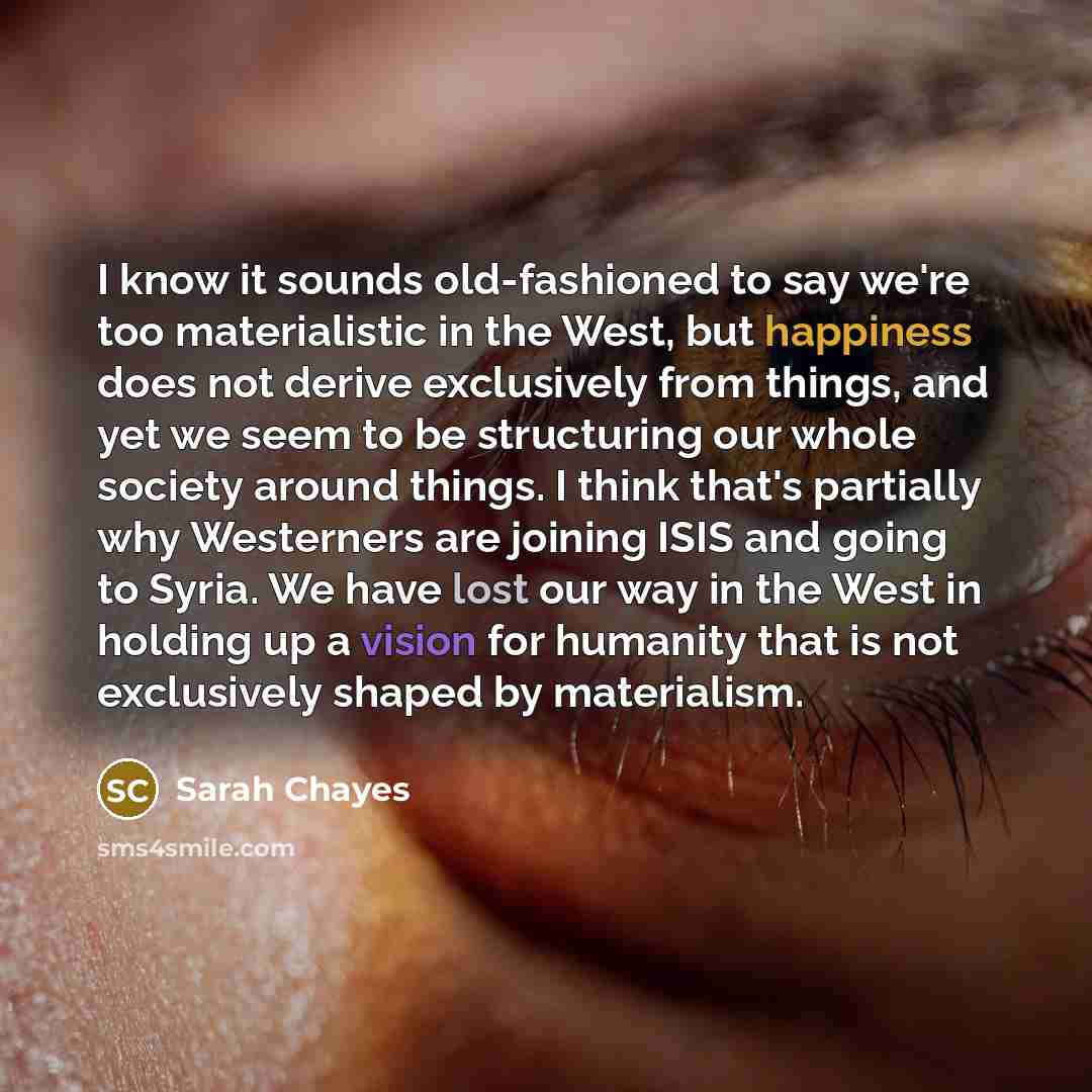 “I know it sounds old-fashioned to say we're too materialistic in the West, but happiness does not derive exclusively from things, and yet we seem to be structuring our whole society around things. I think that's partially why Westerners are joining ISIS and going to Syria. We have lost our way in…” quote by Sarah Chayes