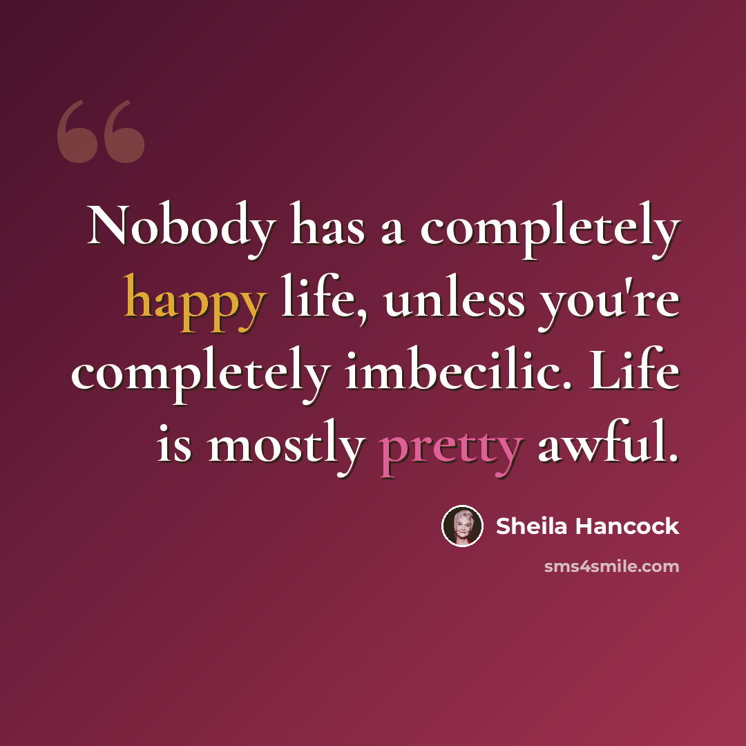 “Nobody has a completely happy life, unless you're completely imbecilic. Life is mostly pretty awful.” quote by Sheila Hancock