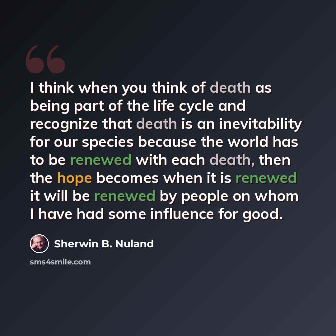 “I think when you think of death as being part of the life cycle and recognize that death is an inevitability for our species because the world has to be renewed with each death, then the hope becomes when it is renewed it will be renewed by people on whom I have had some influence for good.” quote by Sherwin B. Nuland