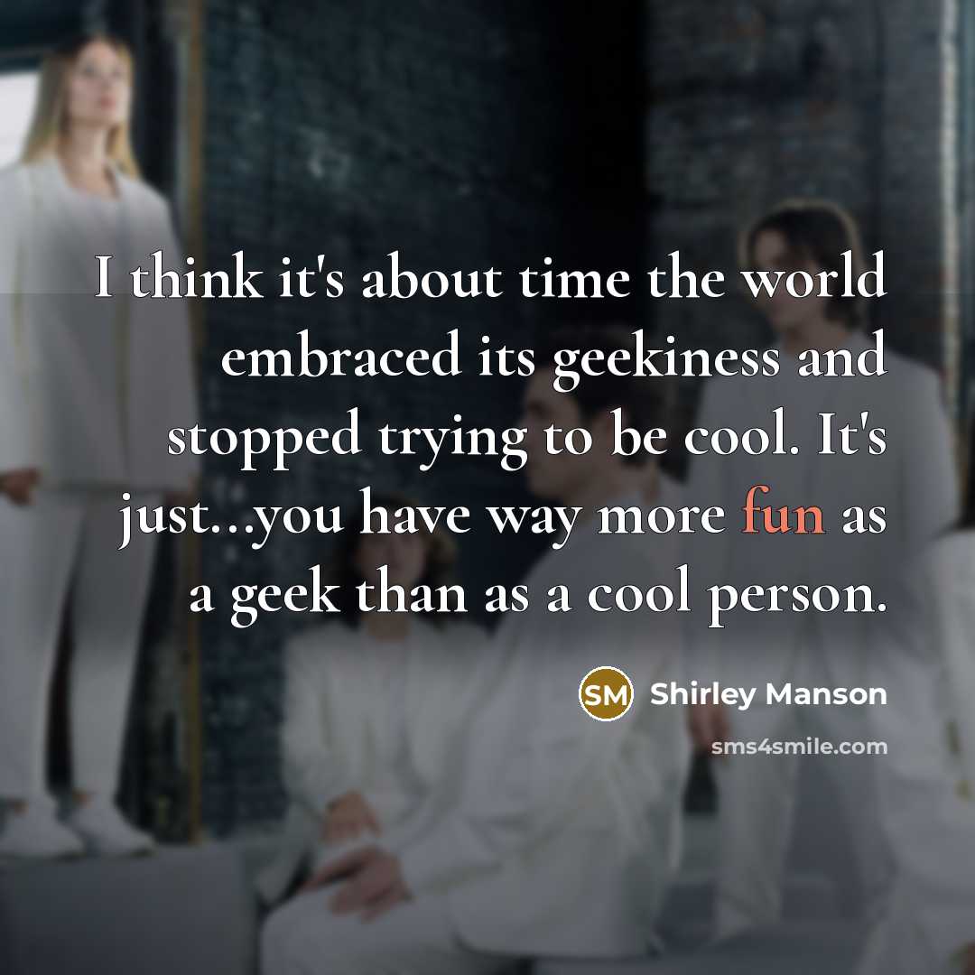 “I think it's about time the world embraced its geekiness and stopped trying to be cool. It's just...you have way more fun as a geek than as a cool person.” quote by Shirley Manson
