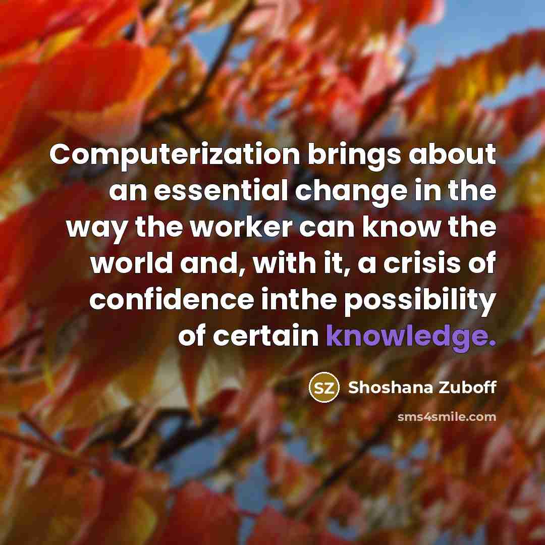 “Computerization brings about an essential change in the way the worker can know the world and, with it, a crisis of confidence inthe possibility of certain knowledge.” quote by Shoshana Zuboff
