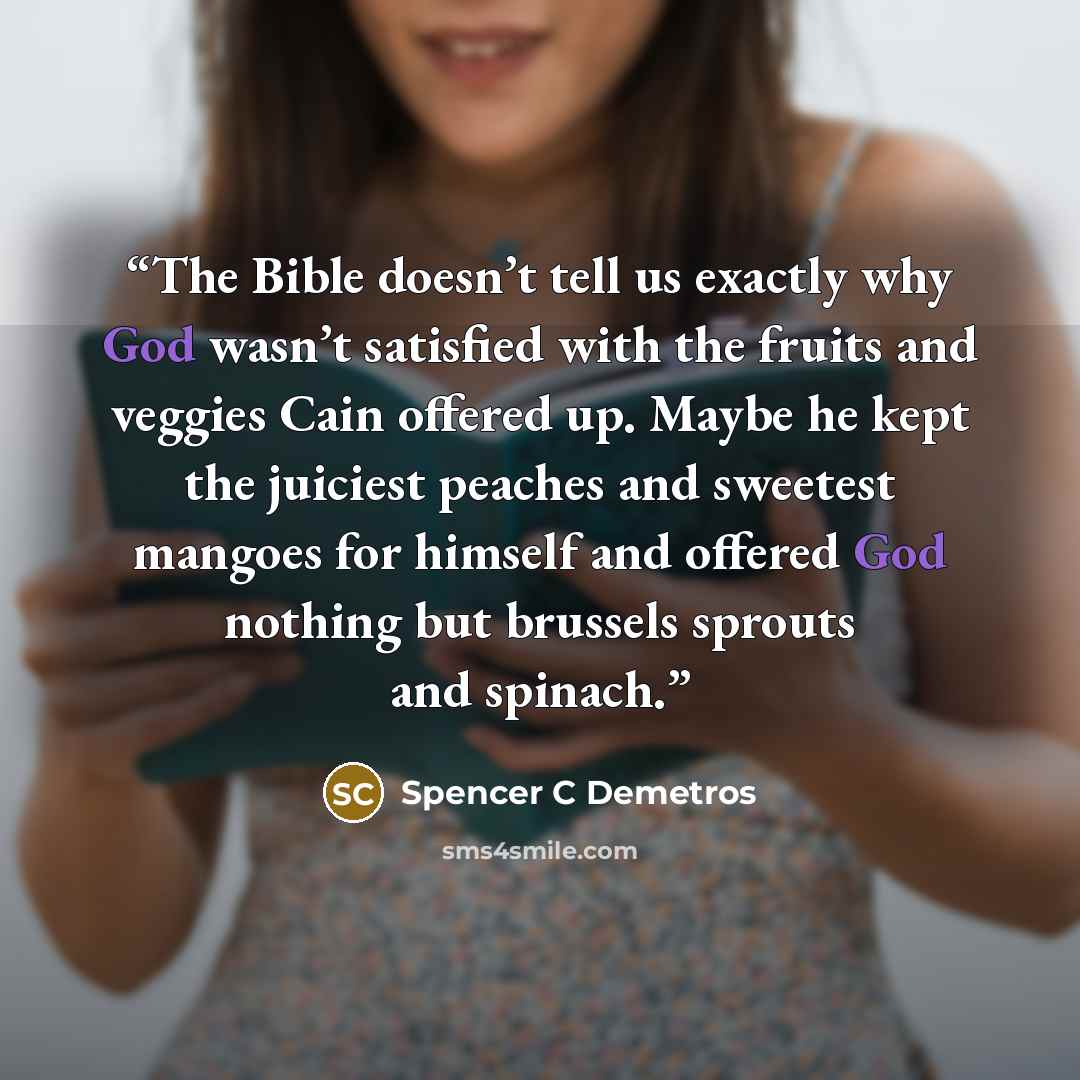 “The Bible doesn’t tell us exactly why God wasn’t satisfied with the fruits and veggies Cain offered up. Maybe he kept the juiciest peaches and sweetest mangoes for himself and offered God nothing but brussels sprouts and spinach.” quote by Spencer C Demetros