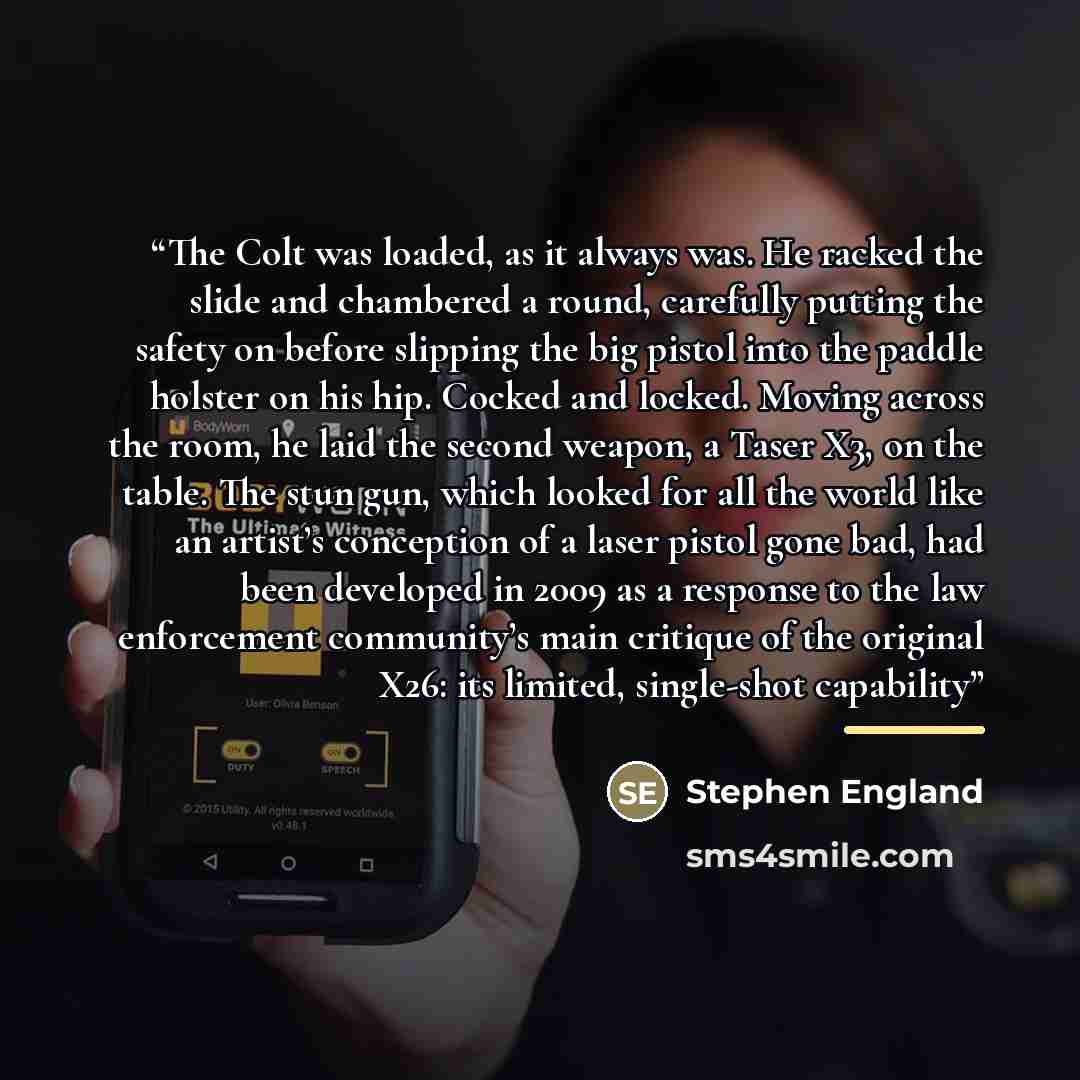 “The Colt was loaded, as it always was. He racked the slide and chambered a round, carefully putting the safety on before slipping the big pistol into the paddle holster on his hip. Cocked and locked. Moving across the room, he laid the second weapon, a Taser X3, on the table. The stun gun, which…” quote by Stephen England