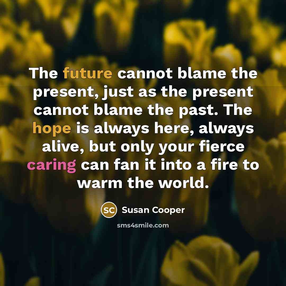 “The future cannot blame the present, just as the present cannot blame the past. The hope is always here, always alive, but only your fierce caring can fan it into a fire to warm the world.” quote by Susan Cooper