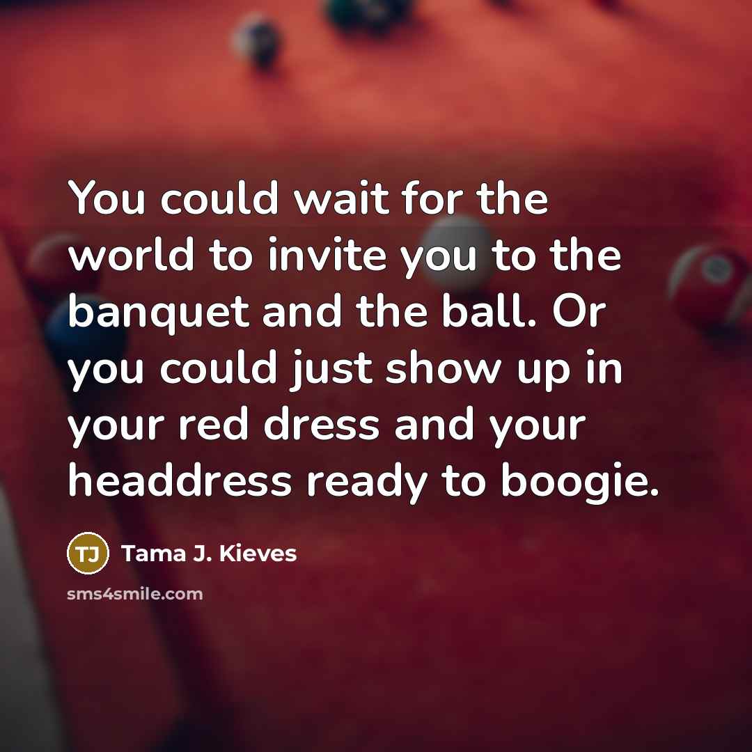 “You could wait for the world to invite you to the banquet and the ball. Or you could just show up in your red dress and your headdress ready to boogie.” quote by Tama J. Kieves