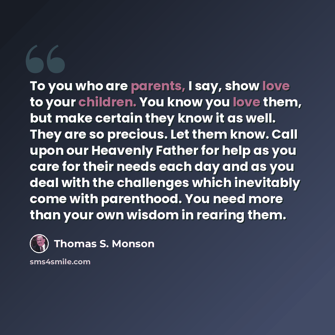 “To you who are parents, I say, show love to your children. You know you love them, but make certain they know it as well. They are so precious. Let them know. Call upon our Heavenly Father for help as you care for their needs each day and as you deal with the challenges which inevitably come with…” quote by Thomas S. Monson