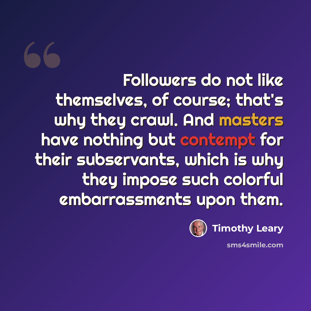 “Followers do not like themselves, of course; that's why they crawl. And masters have nothing but contempt for their subservants, which is why they impose such colorful embarrassments upon them.” quote by Timothy Leary