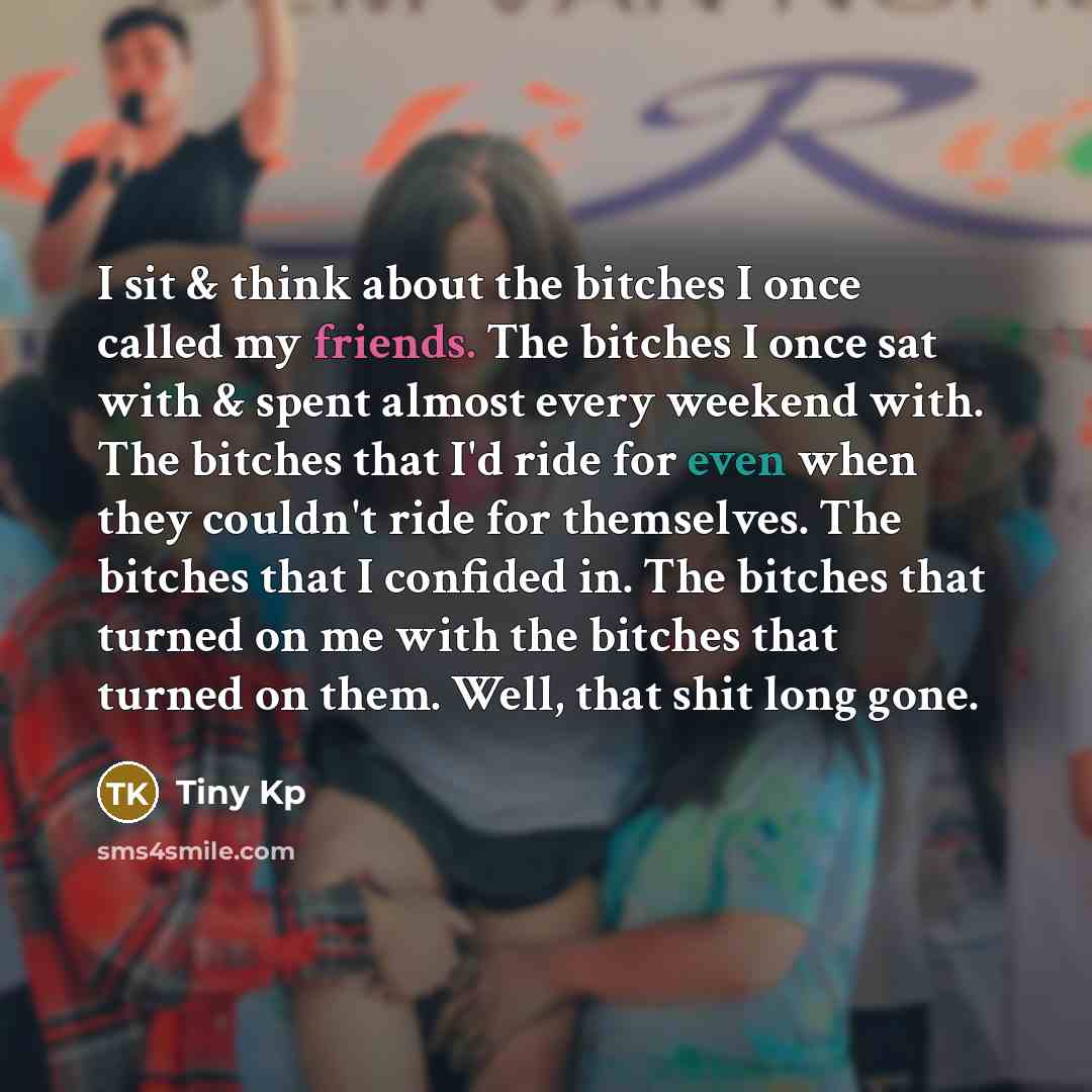 “I sit & think about the bitches I once called my friends. The bitches I once sat with & spent almost every weekend with. The bitches that I'd ride for even when they couldn't ride for themselves. The bitches that I confided in. The bitches that turned on me with the bitches that turned on them…” quote by Tiny Kp