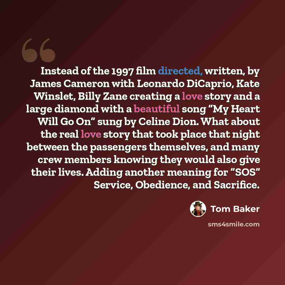 “Instead of the 1997 film directed, written, by James Cameron with Leonardo DiCaprio, Kate Winslet, Billy Zane creating a love story and a large diamond with a beautiful song “My Heart Will Go On” sung by Celine Dion. What about the real love story that took place that night between the passengers…” quote by Tom Baker