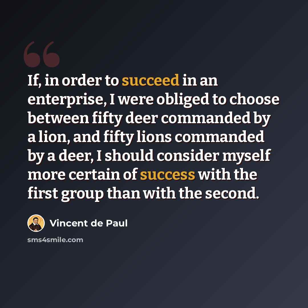 “If, in order to succeed in an enterprise, I were obliged to choose between fifty deer commanded by a lion, and fifty lions commanded by a deer, I should consider myself more certain of success with the first group than with the second.” quote by Vincent de Paul