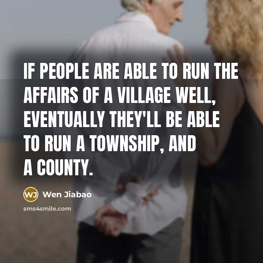 “If people are able to run the affairs of a village well, eventually they'll be able to run a township, and a county.” quote by Wen Jiabao
