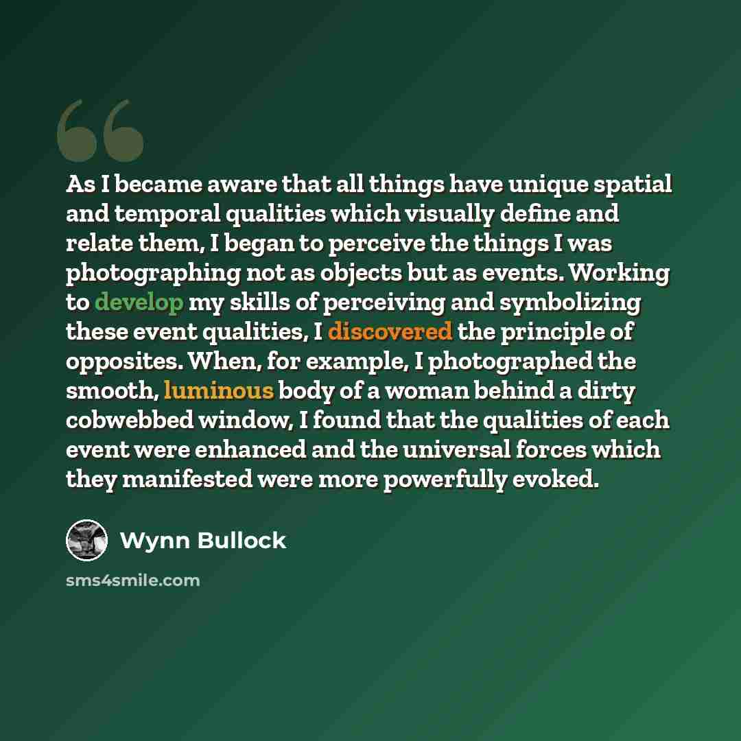 “As I became aware that all things have unique spatial and temporal qualities which visually define and relate them, I began to perceive the things I was photographing not as objects but as events. Working to develop my skills of perceiving and symbolizing these event qualities, I discovered the…” quote by Wynn Bullock