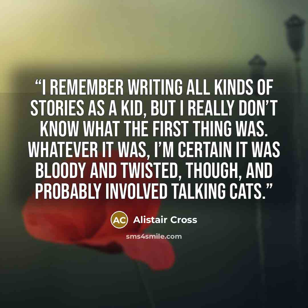 “I remember writing all kinds of stories as a kid, but I really don’t know what the first thing was. Whatever it was, I’m certain it was bloody and twisted, though, and probably involved talking cats.” quote by Alistair Cross