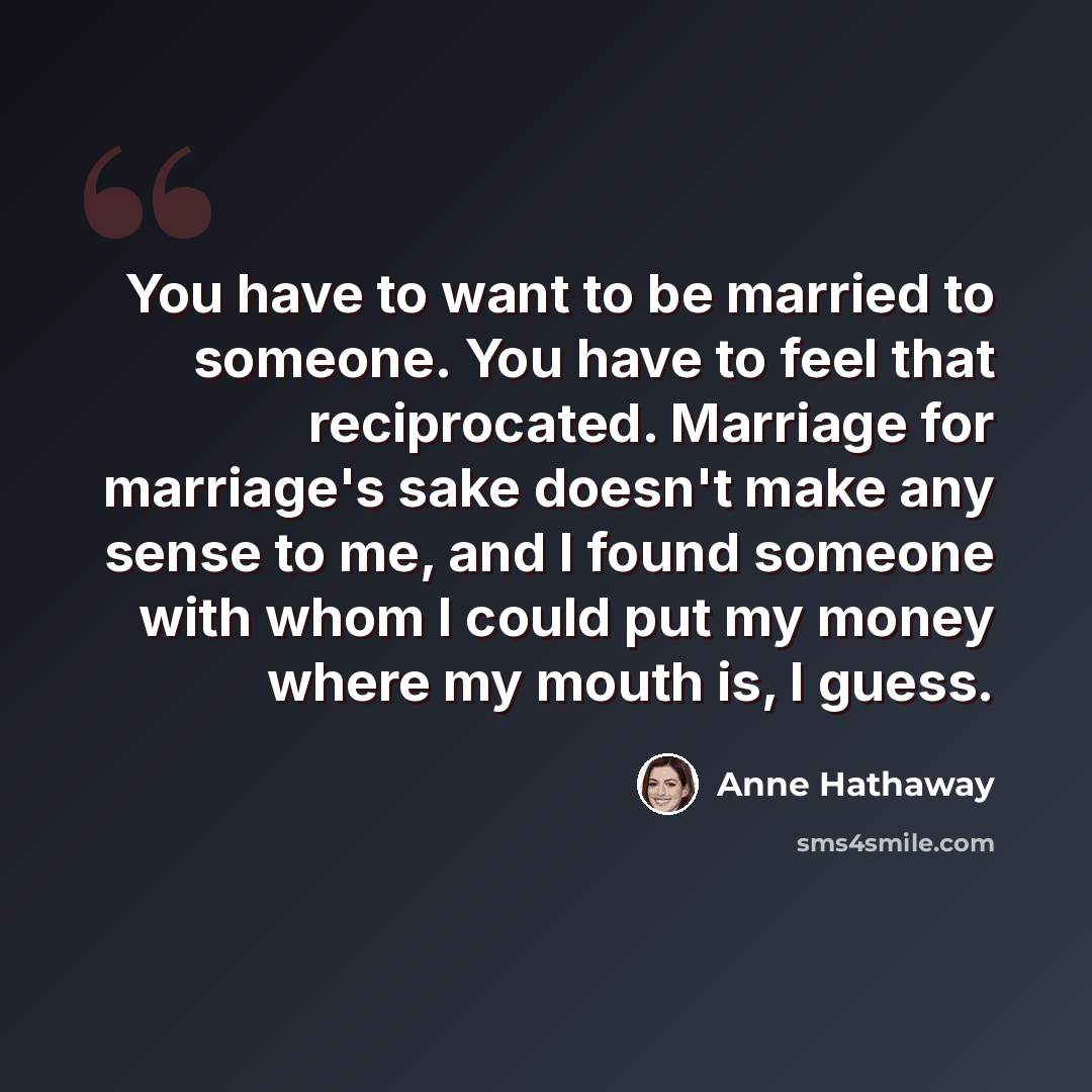 “You have to want to be married to someone. You have to feel that reciprocated. Marriage for marriage's sake doesn't make any sense to me, and I found someone with whom I could put my money where my mouth is, I guess.” quote by Anne Hathaway