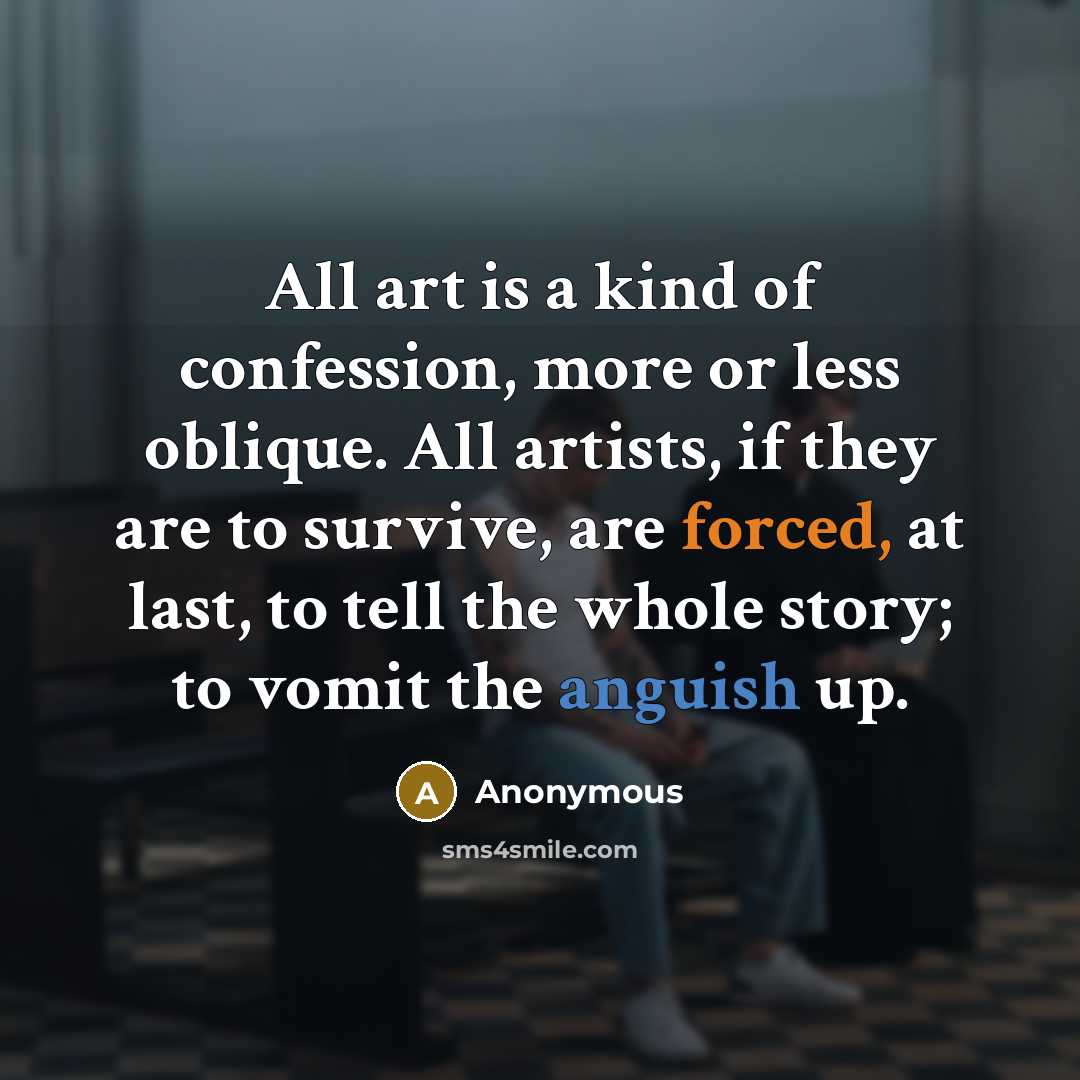 “All art is a kind of confession, more or less oblique. All artists, if they are to survive, are forced, at last, to tell the whole story; to vomit the anguish up.” quote by Anonymous