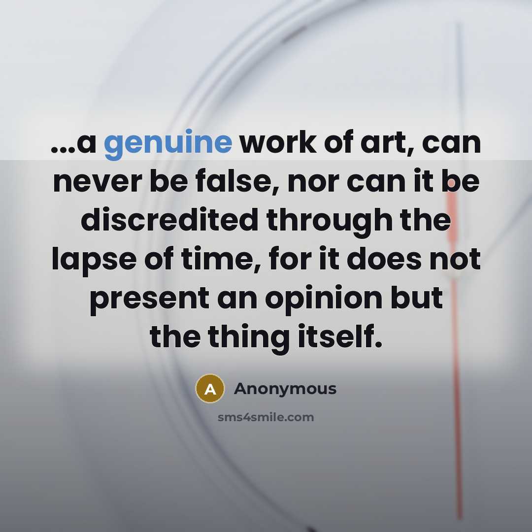 “...a genuine work of art, can never be false, nor can it be discredited through the lapse of time, for it does not present an opinion but the thing itself.” quote by Anonymous
