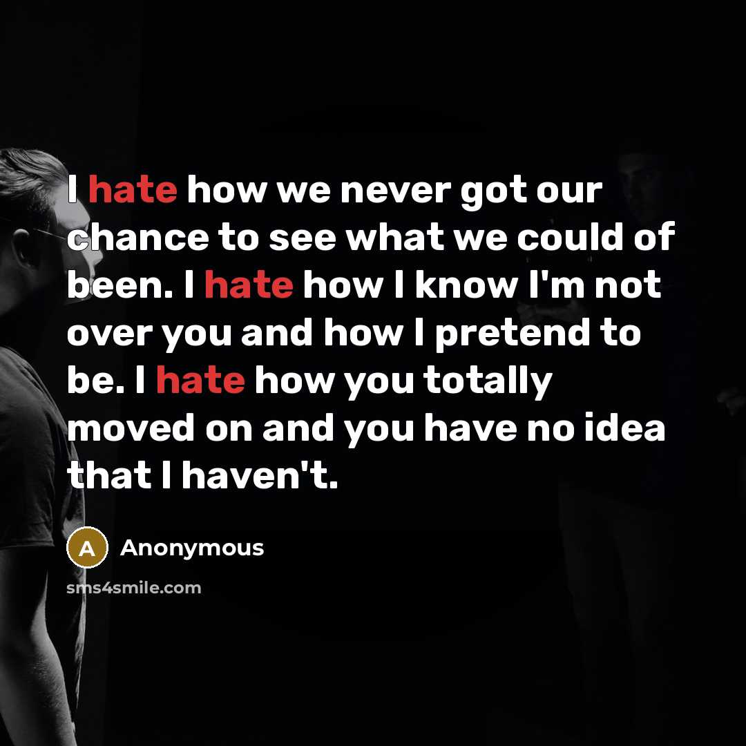 “I hate how we never got our chance to see what we could of been. I hate how I know I'm not over you and how I pretend to be. I hate how you totally moved on and you have no idea that I haven't.” quote by Anonymous