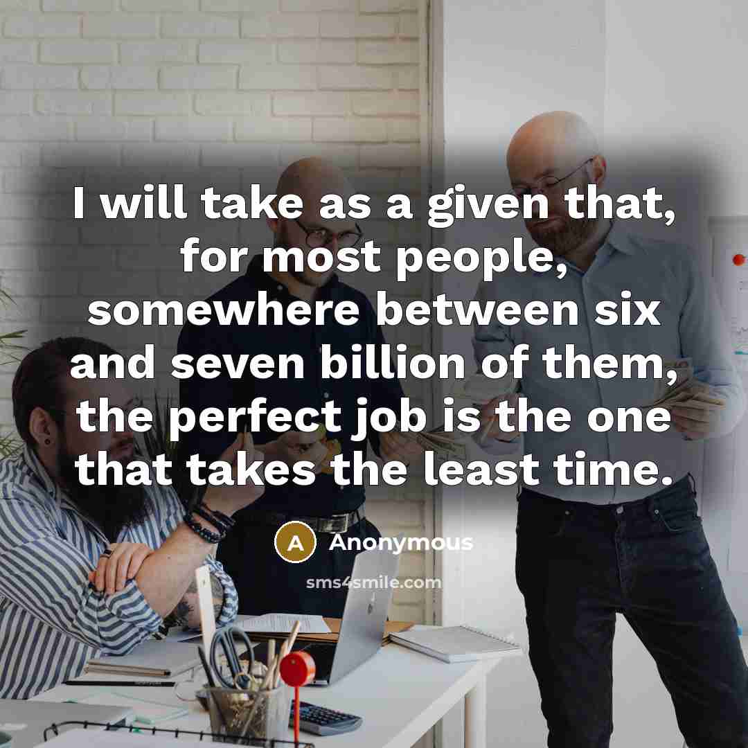 “I will take as a given that, for most people, somewhere between six and seven billion of them, the perfect job is the one that takes the least time.” quote by Anonymous