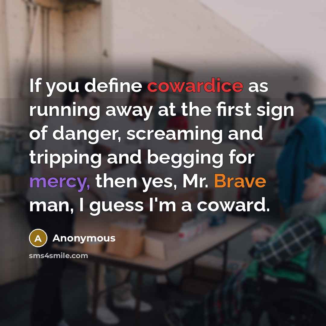 “If you define cowardice as running away at the first sign of danger, screaming and tripping and begging for mercy, then yes, Mr. Brave man, I guess I'm a coward.” quote by Anonymous