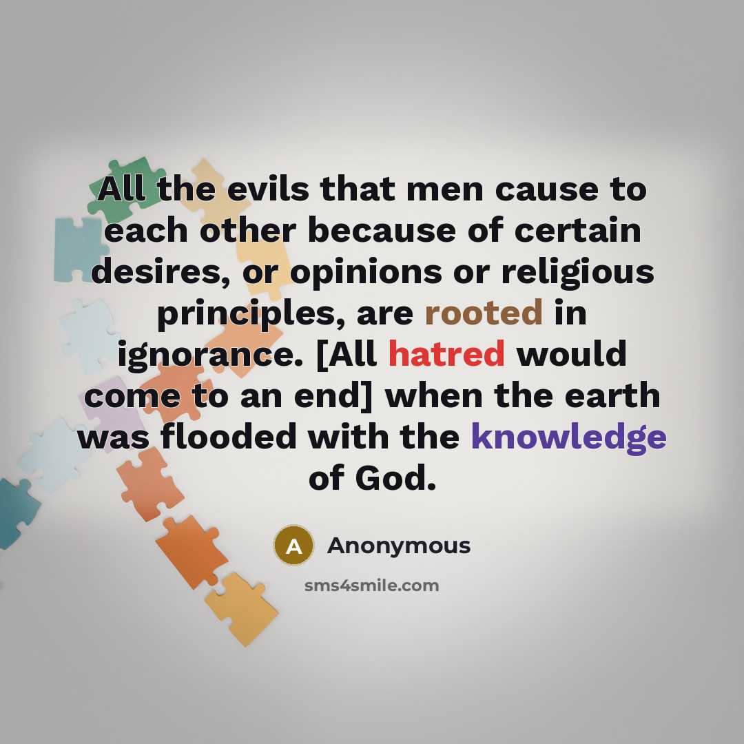 “All the evils that men cause to each other because of certain desires, or opinions or religious principles, are rooted in ignorance. [All hatred would come to an end] when the earth was flooded with the knowledge of God.” quote by Anonymous