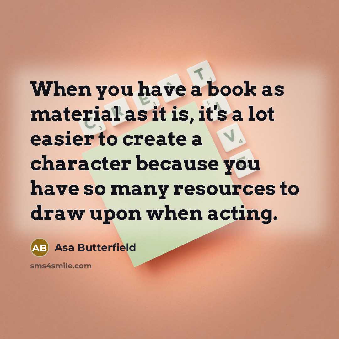 “When you have a book as material as it is, it's a lot easier to create a character because you have so many resources to draw upon when acting.” quote by Asa Butterfield