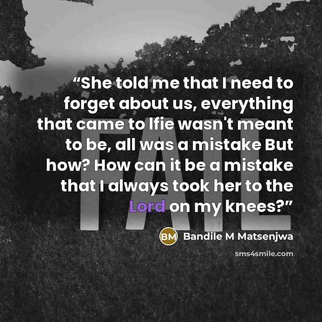 “She told me that I need to forget about us, everything that came to lfie wasn't meant to be, all was a mistake But how? How can it be a mistake that I always took her to the Lord on my knees?” quote by Bandile M Matsenjwa