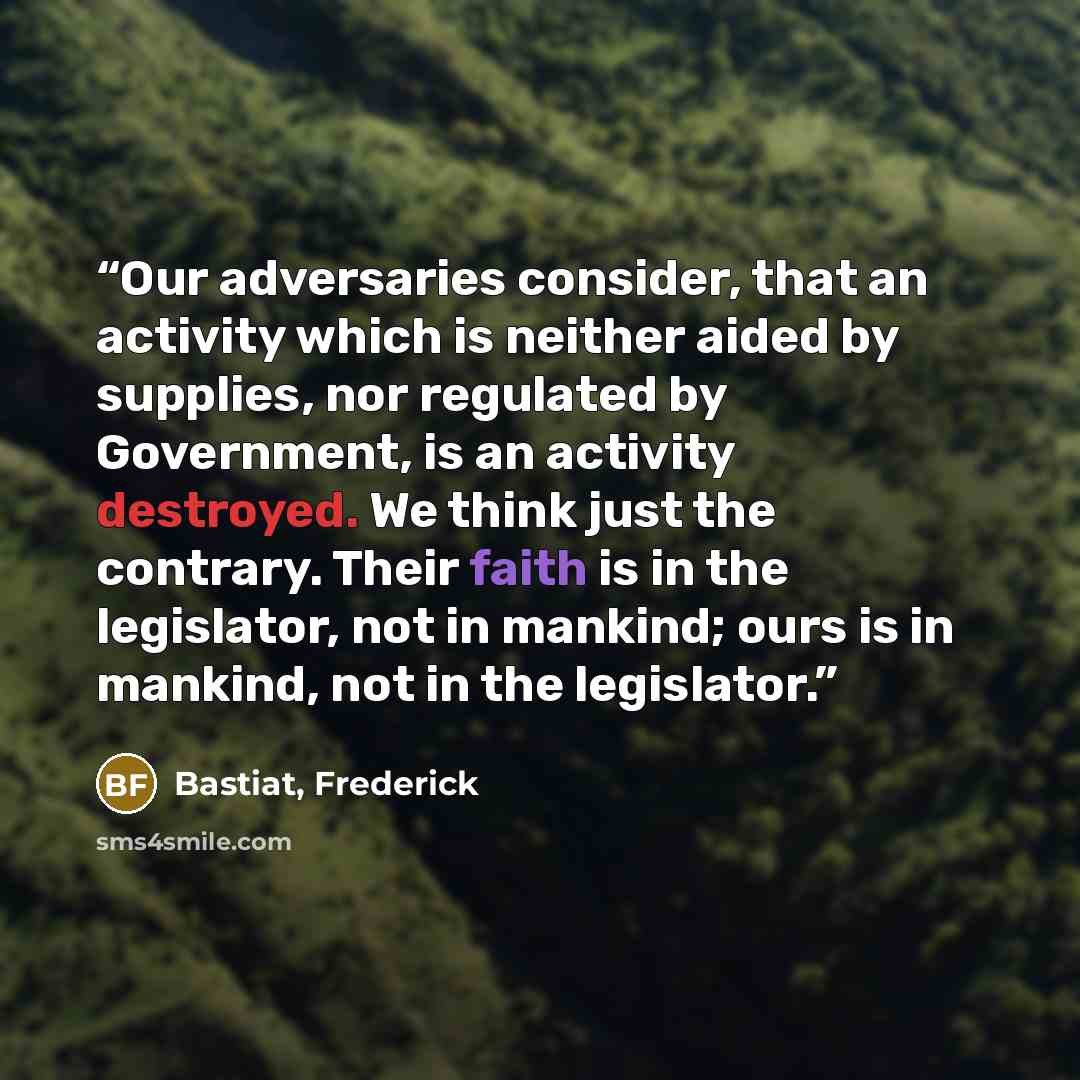 “Our adversaries consider, that an activity which is neither aided by supplies, nor regulated by Government, is an activity destroyed. We think just the contrary. Their faith is in the legislator, not in mankind; ours is in mankind, not in the legislator.” quote by Bastiat, Frederick