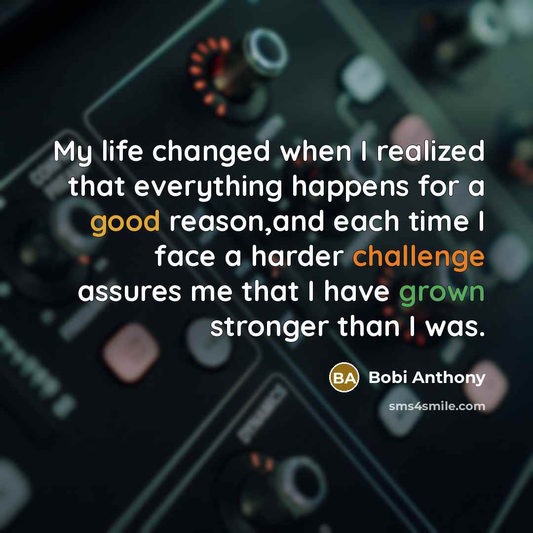 “My life changed when I realized that everything happens for a good reason,and each time I face a harder challenge assures me that I have grown stronger than I was.” quote by Bobi Anthony