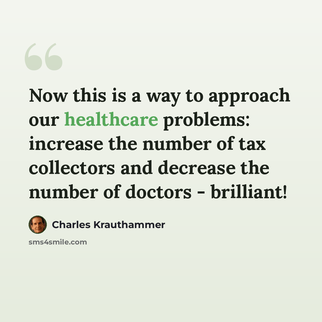 “Now this is a way to approach our healthcare problems: increase the number of tax collectors and decrease the number of doctors - brilliant!” quote by Charles Krauthammer