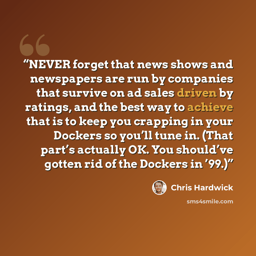 “NEVER forget that news shows and newspapers are run by companies that survive on ad sales driven by ratings, and the best way to achieve that is to keep you crapping in your Dockers so you’ll tune in. (That part’s actually OK. You should’ve gotten rid of the Dockers in ’99.)” quote by Chris Hardwick