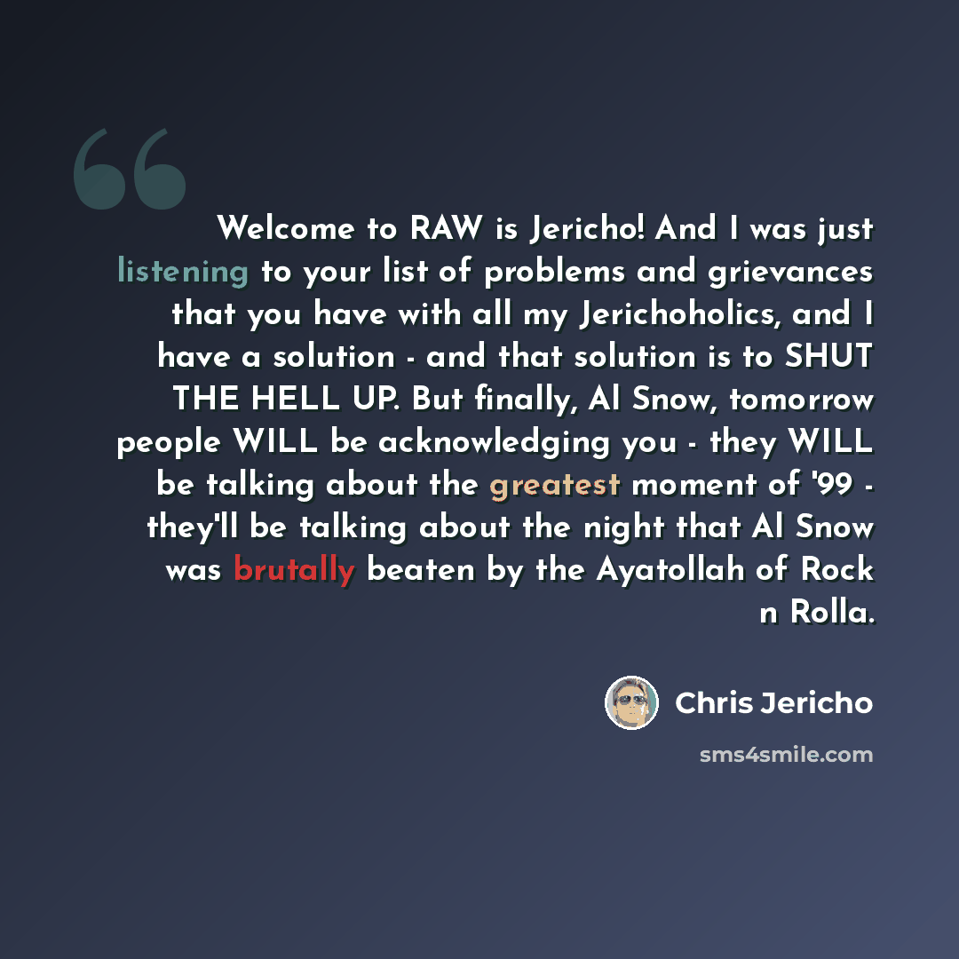 “Welcome to RAW is Jericho! And I was just listening to your list of problems and grievances that you have with all my Jerichoholics, and I have a solution - and that solution is to SHUT THE HELL UP. But finally, Al Snow, tomorrow people WILL be acknowledging you - they WILL be talking about the…” quote by Chris Jericho