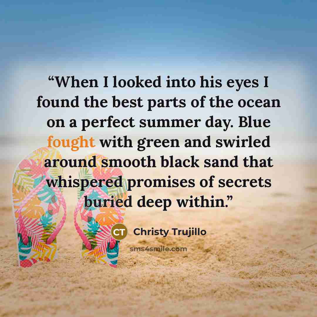“When I looked into his eyes I found the best parts of the ocean on a perfect summer day. Blue fought with green and swirled around smooth black sand that whispered promises of secrets buried deep within.” quote by Christy Trujillo
