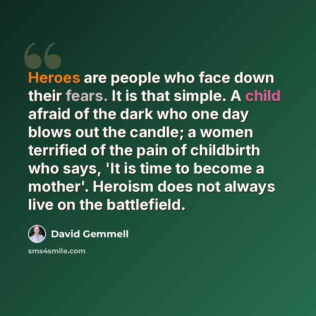 “Heroes are people who face down their fears. It is that simple. A child afraid of the dark who one day blows out the candle; a women terrified of the pain of childbirth who says, 'It is time to become a mother'. Heroism does not always live on the battlefield.” quote by David Gemmell