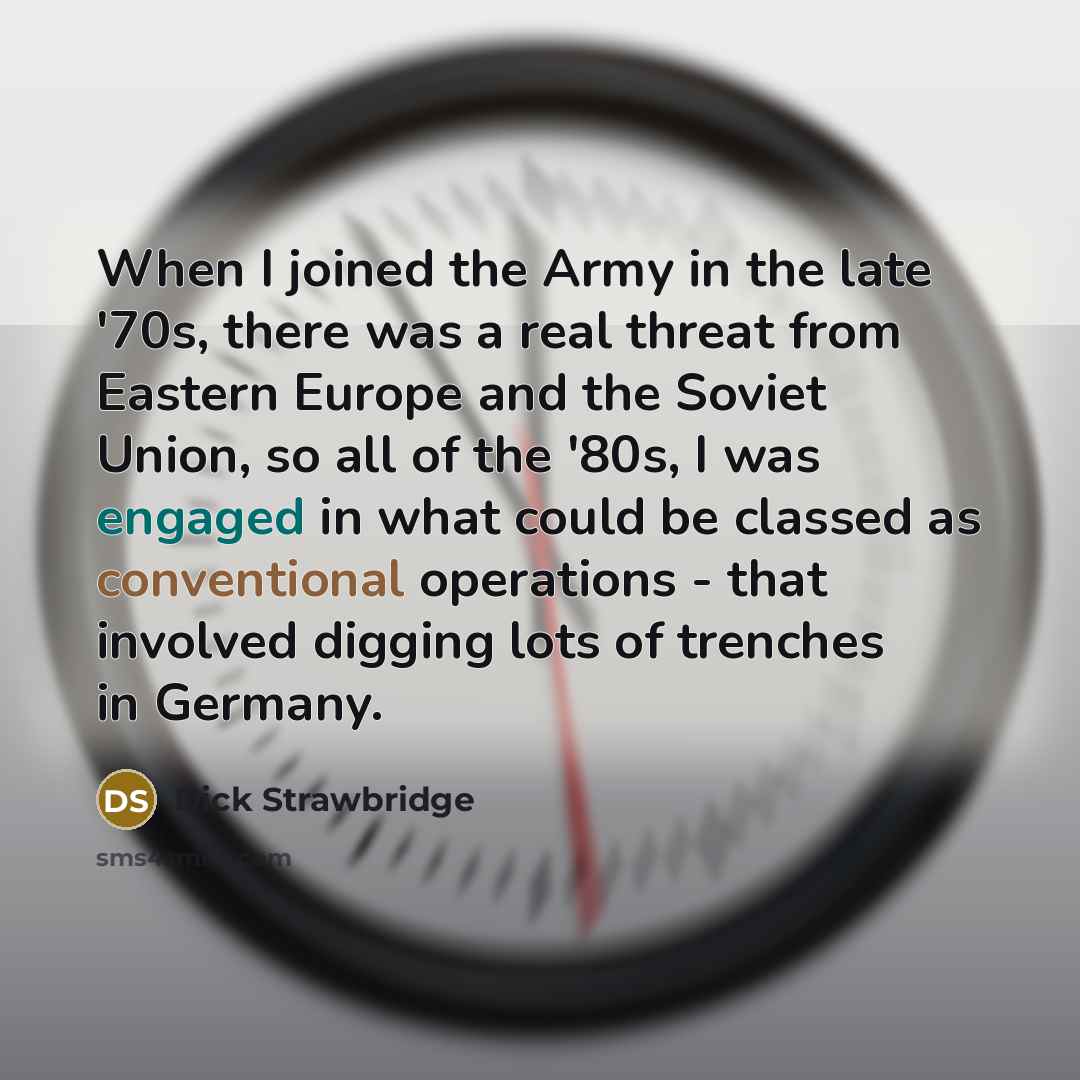 “When I joined the Army in the late '70s, there was a real threat from Eastern Europe and the Soviet Union, so all of the '80s, I was engaged in what could be classed as conventional operations - that involved digging lots of trenches in Germany.” quote by Dick Strawbridge