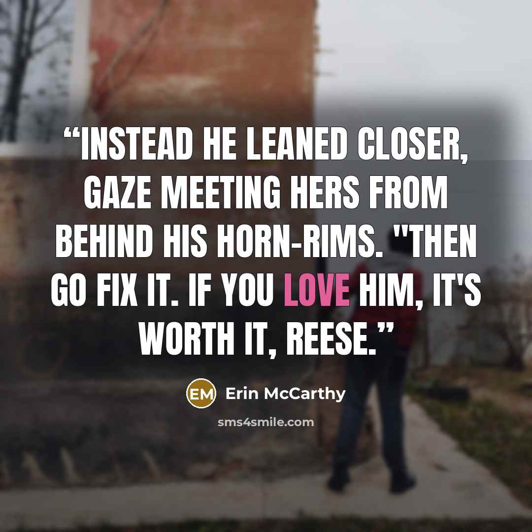 “Instead he leaned closer, gaze meeting hers from behind his horn-rims. "Then go fix it. If you love him, it's worth it, Reese.” quote by Erin McCarthy