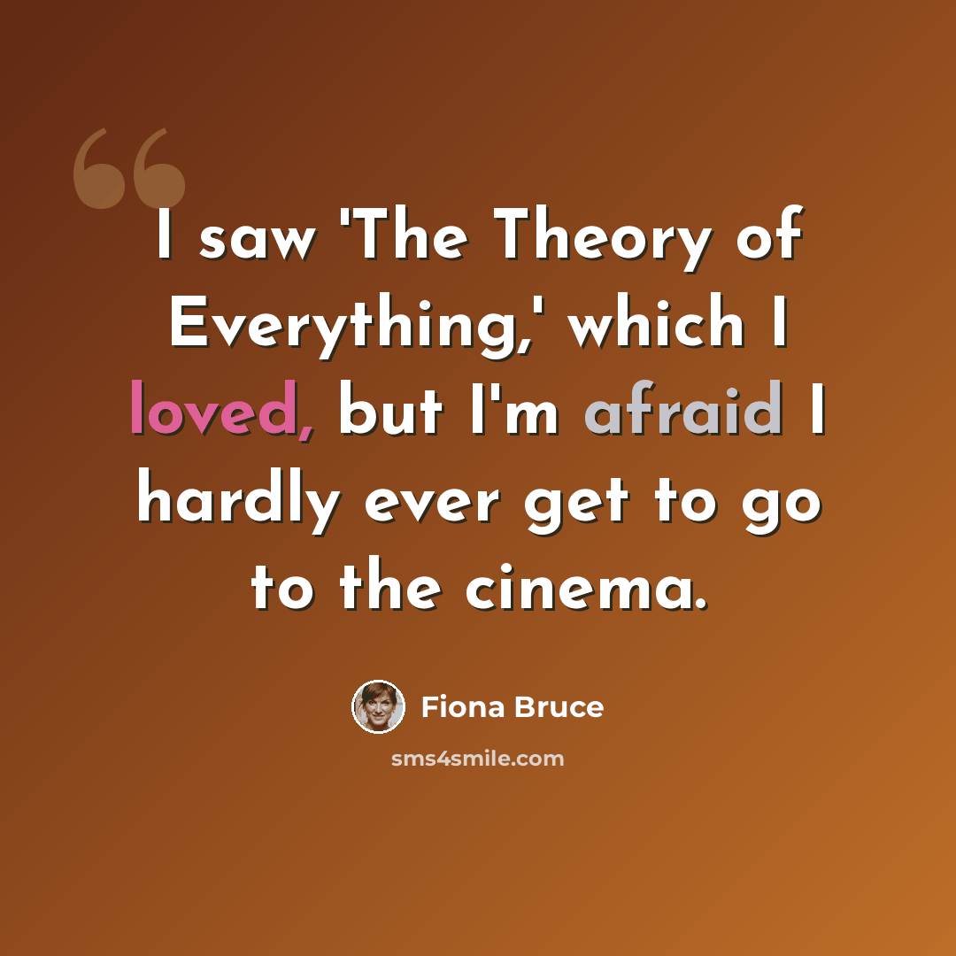 “I saw 'The Theory of Everything,' which I loved, but I'm afraid I hardly ever get to go to the cinema.” quote by Fiona Bruce
