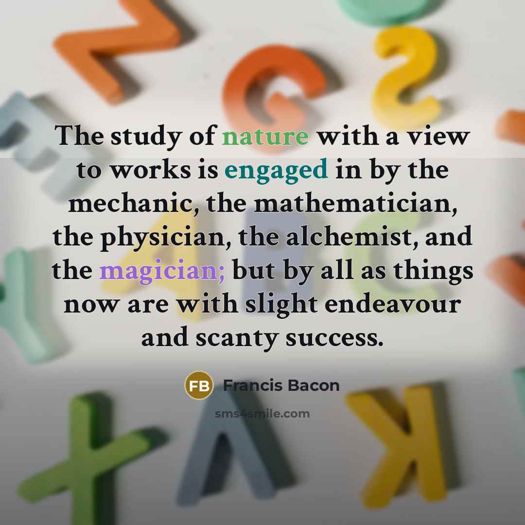 “The study of nature with a view to works is engaged in by the mechanic, the mathematician, the physician, the alchemist, and the magician; but by all as things now are with slight endeavour and scanty success.” quote by Francis Bacon