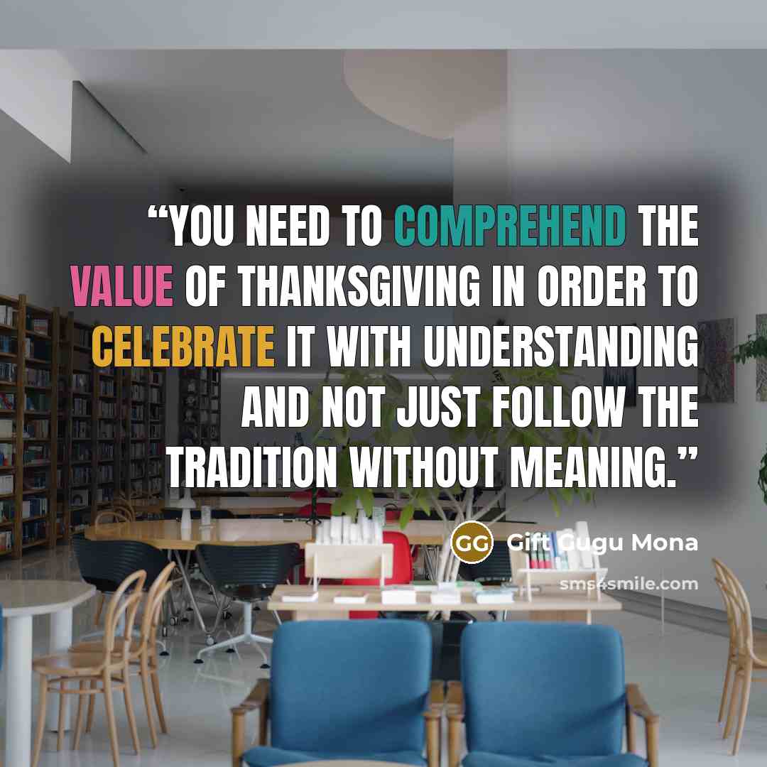“You need to comprehend the value of Thanksgiving in order to celebrate it with understanding and not just follow the tradition without meaning.” quote by Gift Gugu Mona