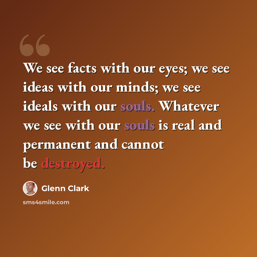 “We see facts with our eyes; we see ideas with our minds; we see ideals with our souls. Whatever we see with our souls is real and permanent and cannot be destroyed.” quote by Glenn Clark