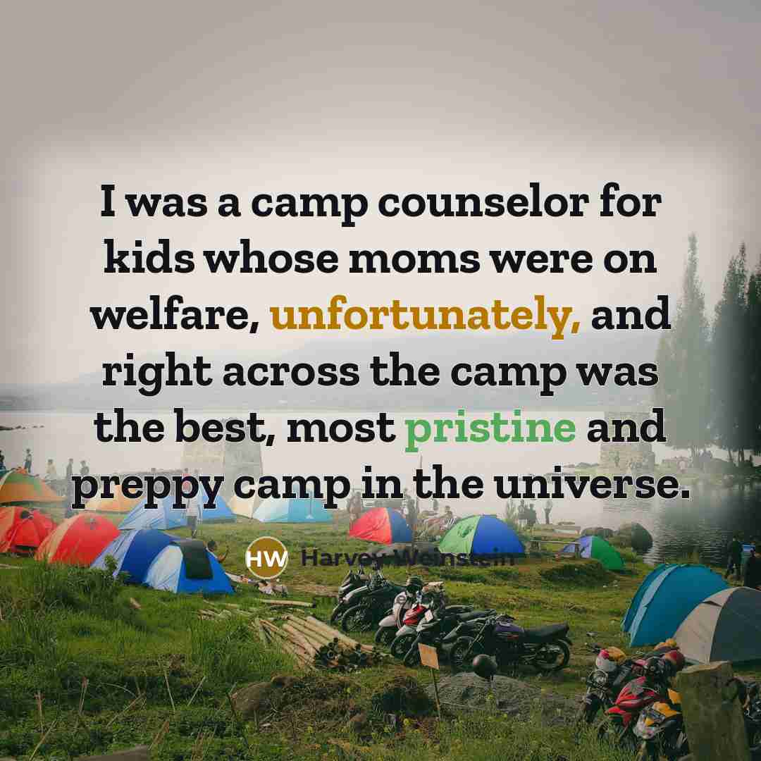 “I was a camp counselor for kids whose moms were on welfare, unfortunately, and right across the camp was the best, most pristine and preppy camp in the universe.” quote by Harvey Weinstein