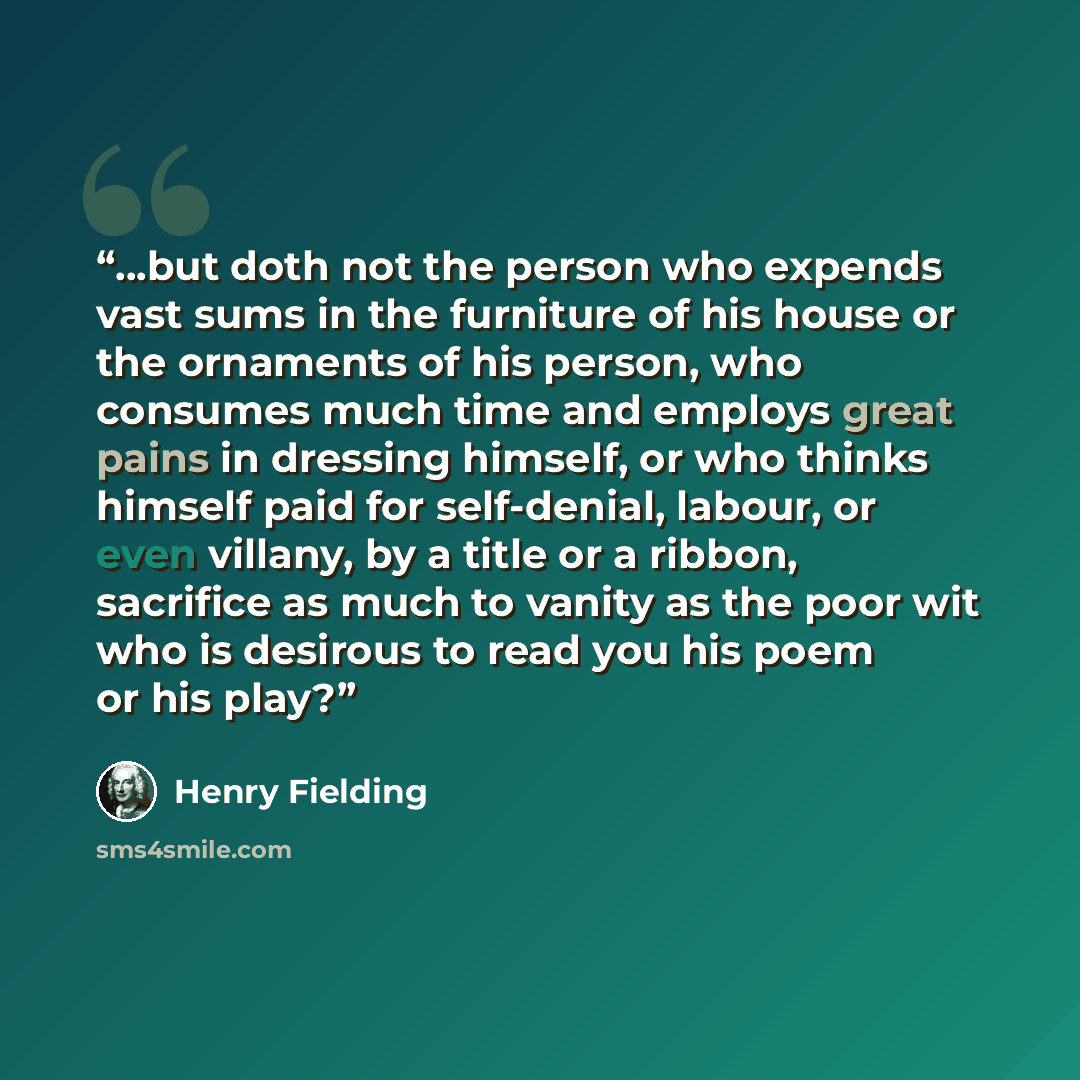 “...but doth not the person who expends vast sums in the furniture of his house or the ornaments of his person, who consumes much time and employs great pains in dressing himself, or who thinks himself paid for self-denial, labour, or even villany, by a title or a ribbon, sacrifice as much to…” quote by Henry Fielding