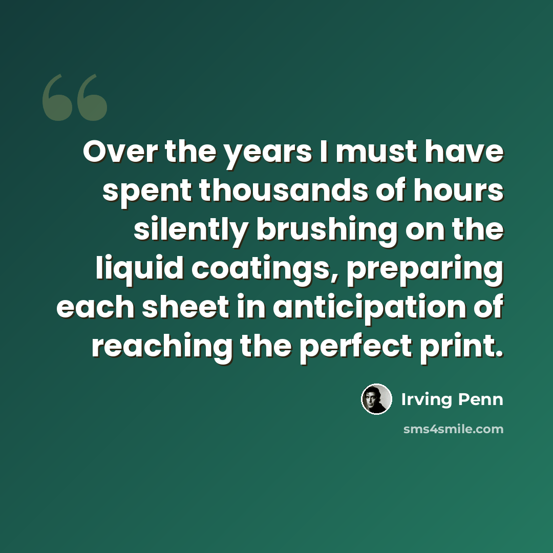 “Over the years I must have spent thousands of hours silently brushing on the liquid coatings, preparing each sheet in anticipation of reaching the perfect print.” quote by Irving Penn