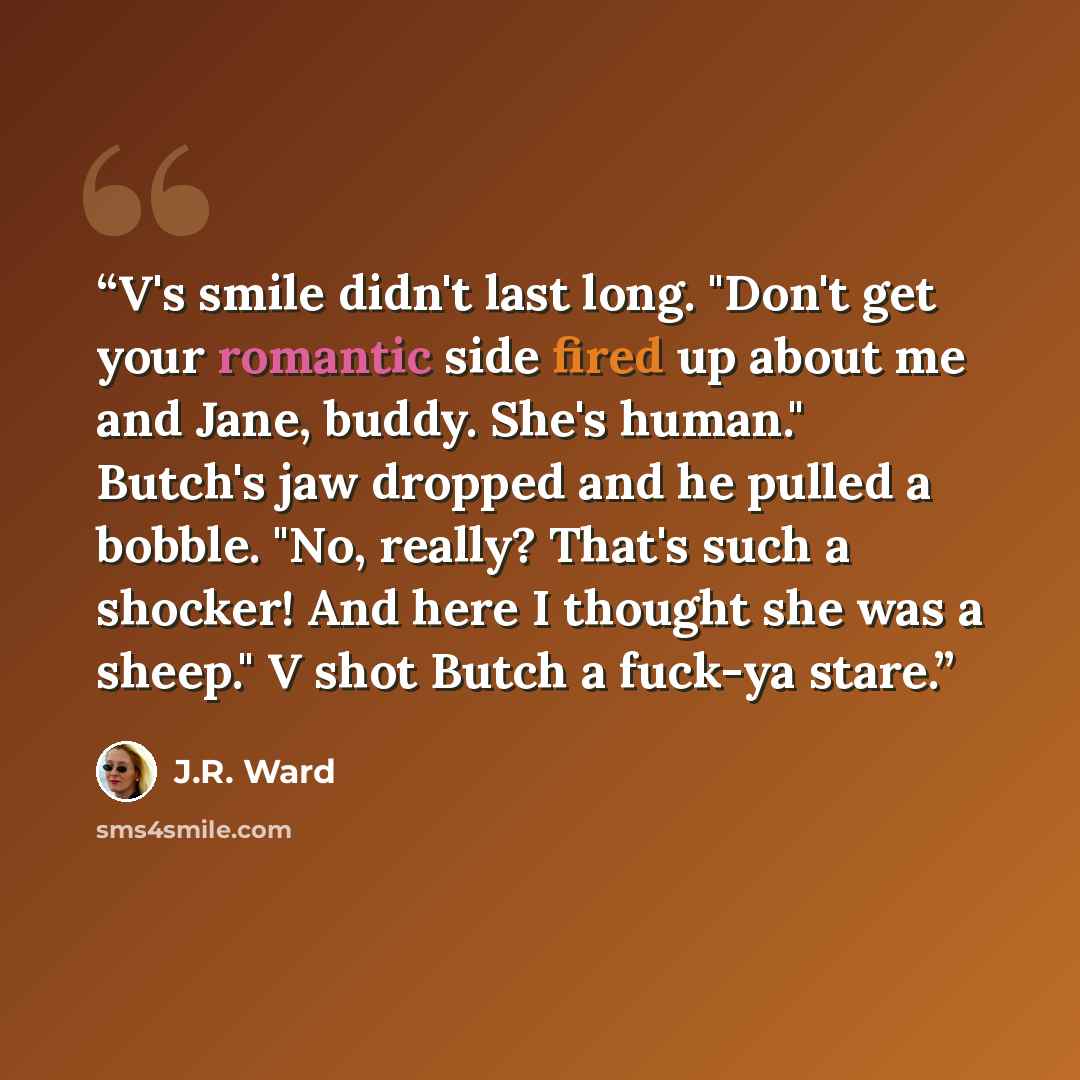 “V's smile didn't last long. "Don't get your romantic side fired up about me and Jane, buddy. She's human." Butch's jaw dropped and he pulled a bobble. "No, really? That's such a shocker! And here I thought she was a sheep." V shot Butch a fuck-ya stare.” quote by J.R. Ward